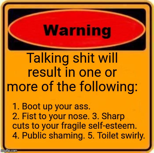Warning Sign Meme | Talking shit will result in one or more of the following:; 1. Boot up your ass.      2. Fist to your nose. 3. Sharp cuts to your fragile self-esteem. 4. Public shaming. 5. Toilet swirly. | image tagged in memes,warning sign | made w/ Imgflip meme maker