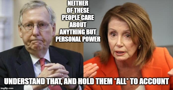 McConnell Pelosi | NEITHER OF THESE PEOPLE CARE ABOUT ANYTHING BUT PERSONAL POWER; UNDERSTAND THAT, AND HOLD THEM *ALL* TO ACCOUNT | image tagged in mcconnell pelosi | made w/ Imgflip meme maker
