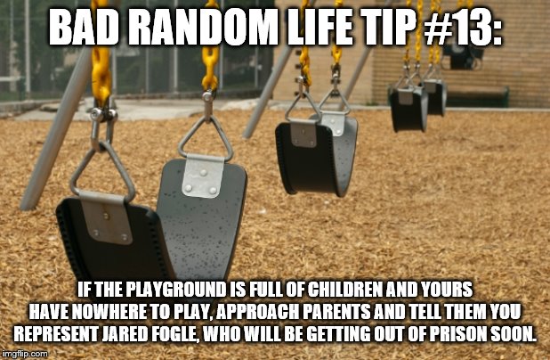 swings kill | BAD RANDOM LIFE TIP #13:; IF THE PLAYGROUND IS FULL OF CHILDREN AND YOURS HAVE NOWHERE TO PLAY, APPROACH PARENTS AND TELL THEM YOU REPRESENT JARED FOGLE, WHO WILL BE GETTING OUT OF PRISON SOON. | image tagged in swings kill | made w/ Imgflip meme maker