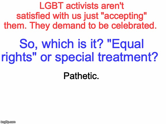 News flash: NO ONE CARES that you're LGBTWTFBBQ or anything. Just don't shove it down our throats. | LGBT activists aren't satisfied with us just "accepting" them. They demand to be celebrated. So, which is it? "Equal rights" or special treatment? Pathetic. | image tagged in memes,politics,lgbt,lgbtq,hypocrisy,liberal logic | made w/ Imgflip meme maker