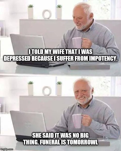 Hide the Pain Harold | I TOLD MY WIFE THAT I WAS DEPRESSED BECAUSE I SUFFER FROM IMPOTENCY. SHE SAID IT WAS NO BIG THING. FUNERAL IS TOMORROWL | image tagged in memes,hide the pain harold | made w/ Imgflip meme maker