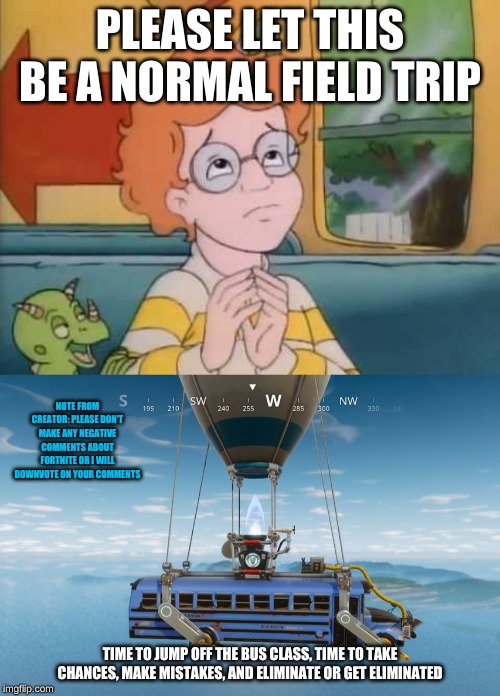 PLEASE LET THIS BE A NORMAL FIELD TRIP; NOTE FROM CREATOR: PLEASE DON'T MAKE ANY NEGATIVE COMMENTS ABOUT FORTNITE OR I WILL DOWNVOTE ON YOUR COMMENTS; TIME TO JUMP OFF THE BUS CLASS, TIME TO TAKE CHANCES, MAKE MISTAKES, AND ELIMINATE OR GET ELIMINATED | image tagged in arnold magic school bus,battle bus | made w/ Imgflip meme maker