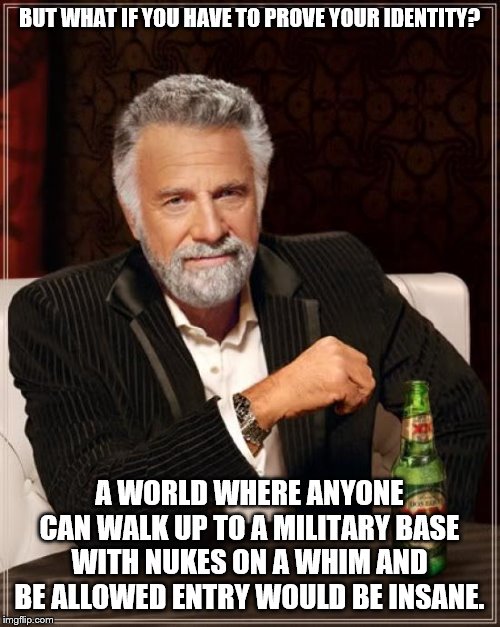 The Most Interesting Man In The World Meme | BUT WHAT IF YOU HAVE TO PROVE YOUR IDENTITY? A WORLD WHERE ANYONE CAN WALK UP TO A MILITARY BASE WITH NUKES ON A WHIM AND BE ALLOWED ENTRY W | image tagged in memes,the most interesting man in the world | made w/ Imgflip meme maker