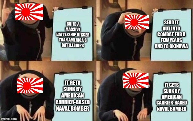 Gru's Plan Meme | BUILD A MASSIVE BATTLESHIP BIGGER THAN AMERICA'S BATTLESHIPS; SEND IT OUT INTO COMBAT FOR A FEW YEARS AND TO OKINAWA; IT GETS SUNK BY AMERICAN CARRIER-BASED NAVAL BOMBER; IT GETS SUNK BY AMERICAN CARRIER-BASED NAVAL BOMBER | image tagged in gru's plan | made w/ Imgflip meme maker