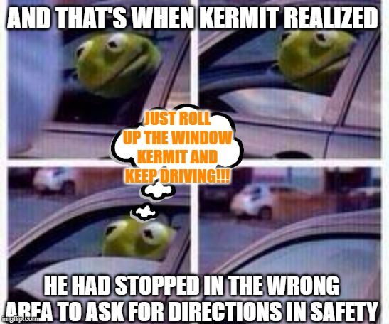 Kermit rolls up window | AND THAT'S WHEN KERMIT REALIZED; JUST ROLL UP THE WINDOW KERMIT AND KEEP DRIVING!!! HE HAD STOPPED IN THE WRONG AREA TO ASK FOR DIRECTIONS IN SAFETY | image tagged in kermit rolls up window | made w/ Imgflip meme maker