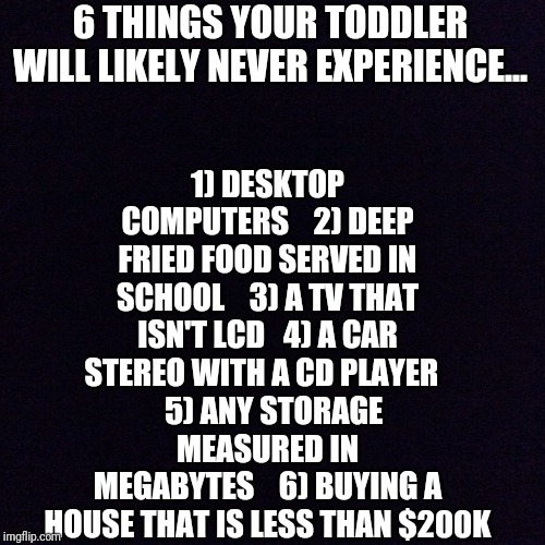 Life is really changing... | 1) DESKTOP COMPUTERS    2) DEEP FRIED FOOD SERVED IN SCHOOL    3) A TV THAT ISN'T LCD   4) A CAR STEREO WITH A CD PLAYER  
  5) ANY STORAGE MEASURED IN MEGABYTES    6) BUYING A HOUSE THAT IS LESS THAN $200K; 6 THINGS YOUR TODDLER WILL LIKELY NEVER EXPERIENCE... | image tagged in black screen | made w/ Imgflip meme maker