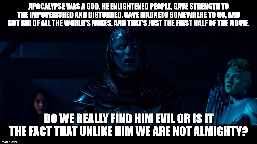 Apocalypse III | APOCALYPSE WAS A GOD. HE ENLIGHTENED PEOPLE, GAVE STRENGTH TO THE IMPOVERISHED AND DISTURBED, GAVE MAGNETO SOMEWHERE TO GO, AND GOT RID OF ALL THE WORLD'S NUKES. AND THAT'S JUST THE FIRST HALF OF THE MOVIE. DO WE REALLY FIND HIM EVIL OR IS IT THE FACT THAT UNLIKE HIM WE ARE NOT ALMIGHTY? | image tagged in apocalypse,x men | made w/ Imgflip meme maker