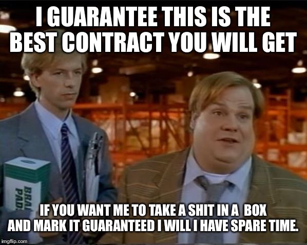 Tommy Boy guarentee | I GUARANTEE THIS IS THE BEST CONTRACT YOU WILL GET; IF YOU WANT ME TO TAKE A SHIT IN A  BOX AND MARK IT GUARANTEED I WILL I HAVE SPARE TIME. | image tagged in tommy boy guarentee | made w/ Imgflip meme maker