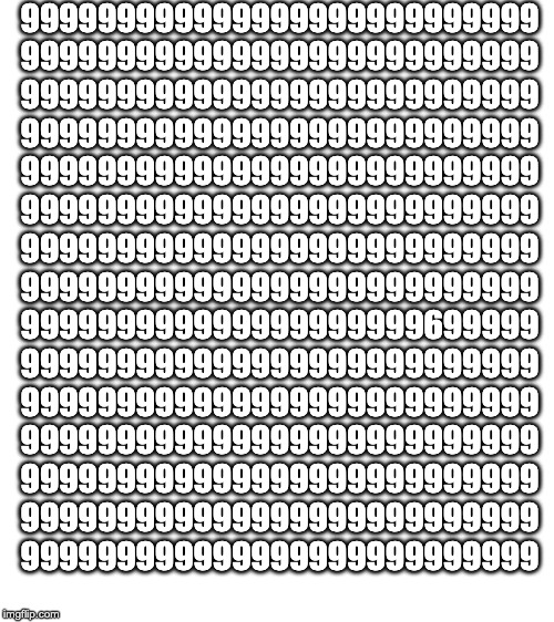 Find the 6 | 999999999999999999999999999
999999999999999999999999999
999999999999999999999999999
999999999999999999999999999
999999999999999999999999999
999999999999999999999999999
999999999999999999999999999
999999999999999999999999999
999999999999999999999699999
999999999999999999999999999
999999999999999999999999999
999999999999999999999999999
999999999999999999999999999
999999999999999999999999999
999999999999999999999999999 | image tagged in blank white template | made w/ Imgflip meme maker