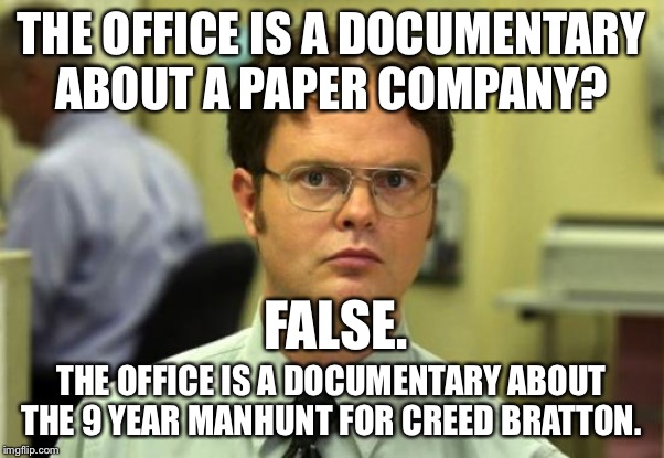 Dwight Schrute | THE OFFICE IS A DOCUMENTARY ABOUT A PAPER COMPANY? FALSE. THE OFFICE IS A DOCUMENTARY ABOUT THE 9 YEAR MANHUNT FOR CREED BRATTON. | image tagged in memes,dwight schrute,DunderMifflin | made w/ Imgflip meme maker
