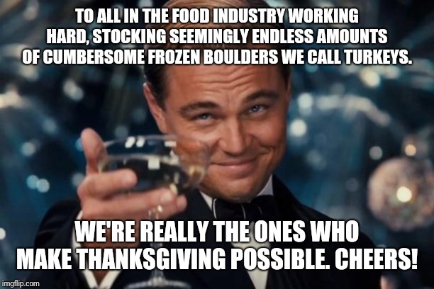 Leonardo Dicaprio Cheers Meme | TO ALL IN THE FOOD INDUSTRY WORKING HARD, STOCKING SEEMINGLY ENDLESS AMOUNTS OF CUMBERSOME FROZEN BOULDERS WE CALL TURKEYS. WE'RE REALLY THE ONES WHO MAKE THANKSGIVING POSSIBLE. CHEERS! | image tagged in memes,leonardo dicaprio cheers | made w/ Imgflip meme maker