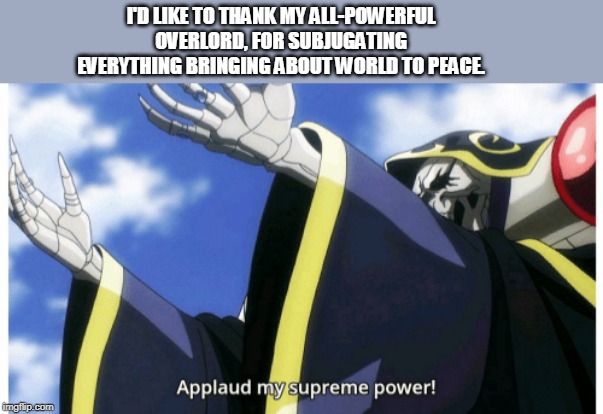 Applaud my supreme power | I'D LIKE TO THANK MY ALL-POWERFUL OVERLORD, FOR SUBJUGATING EVERYTHING BRINGING ABOUT WORLD TO PEACE. | image tagged in applaud my supreme power | made w/ Imgflip meme maker