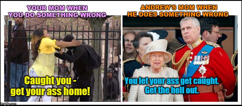 Your Mom vs Andrew's Mom | ANDREW'S MOM WHEN HE DOES SOMETHING WRONG; YOUR MOM WHEN YOU DO SOMETHING WRONG; You let your ass get caught.
Get the hell out. Caught you - get your ass home! | image tagged in your mom when you do something wrong,prince andrew,got caught with epstein,thrown out of buckingham palace,queen elizabeth | made w/ Imgflip meme maker