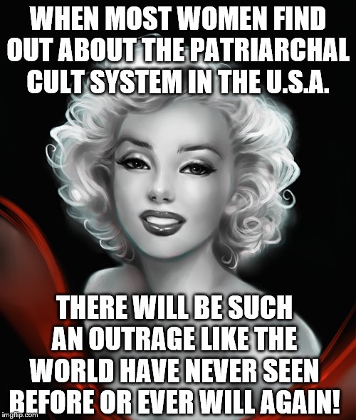 Marilyn Monroe | WHEN MOST WOMEN FIND OUT ABOUT THE PATRIARCHAL CULT SYSTEM IN THE U.S.A. THERE WILL BE SUCH AN OUTRAGE LIKE THE WORLD HAVE NEVER SEEN BEFORE OR EVER WILL AGAIN! | image tagged in marilyn monroe | made w/ Imgflip meme maker