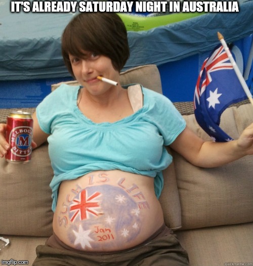 Pregnant Aussie | IT'S ALREADY SATURDAY NIGHT IN AUSTRALIA | image tagged in pregnant aussie | made w/ Imgflip meme maker
