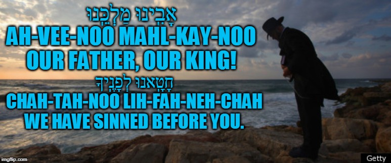 אָבִֽינוּ מַלְכֵּֽנוּ

AH-VEE-NOO MAHL-KAY-NOO

OUR FATHER, OUR KING! חָטָֽאנוּ לְפָנֶֽיךָ

CHAH-TAH-NOO LIH-FAH-NEH-CHAH

WE HAVE SINNED BEFORE YOU. | made w/ Imgflip meme maker