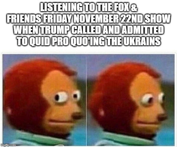 That moment when you're | LISTENING TO THE FOX & FRIENDS FRIDAY NOVEMBER 22ND SHOW WHEN TRUMP CALLED AND ADMITTED TO QUID PRO QUO'ING THE UKRAINS | image tagged in monkey puppet,impeach trump,donald trump is an idiot | made w/ Imgflip meme maker