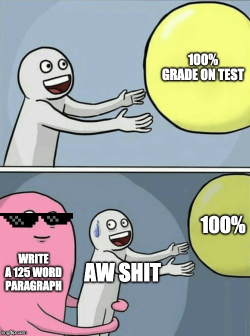 When your teacher give you a extra question for more credit but you need to do it | 100% GRADE ON TEST; 100%; WRITE A 125 WORD PARAGRAPH; AW SHIT | image tagged in memes,running away balloon,fun,funny,school | made w/ Imgflip meme maker