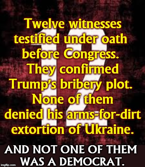 THE BIDEN SMEAR IS EXPLODED. EVERY WORD FROM TRUMP AND GIULIANI ABOUT BIDEN IS PROVEN  FALSE. | Twelve witnesses testified under oath 
before Congress. 
They confirmed Trump's bribery plot. 
None of them denied his arms-for-dirt extortion of Ukraine. AND NOT ONE OF THEM 
WAS A DEMOCRAT. | image tagged in trump,impeachment,ukraine,bribery,extortion,bye bye | made w/ Imgflip meme maker