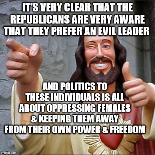 Buddy Christ | IT'S VERY CLEAR THAT THE REPUBLICANS ARE VERY AWARE THAT THEY PREFER AN EVIL LEADER; AND POLITICS TO THESE INDIVIDUALS IS ALL ABOUT OPPRESSING FEMALES & KEEPING THEM AWAY FROM THEIR OWN POWER & FREEDOM | image tagged in memes,buddy christ | made w/ Imgflip meme maker