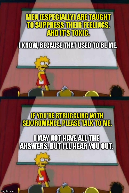 Confused? Please talk to me! | MEN (ESPECIALLY) ARE TAUGHT 
TO SUPPRESS THEIR FEELINGS. 
AND IT'S TOXIC. I KNOW, BECAUSE THAT USED TO BE ME. IF YOU'RE STRUGGLING WITH SEX/ROMANCE, PLEASE TALK TO ME. I MAY NOT HAVE ALL THE ANSWERS, BUT I'LL HEAR YOU OUT. | image tagged in lisa simpson's presentation,relationships,blue pill,toxic masculinity,sex,dating | made w/ Imgflip meme maker