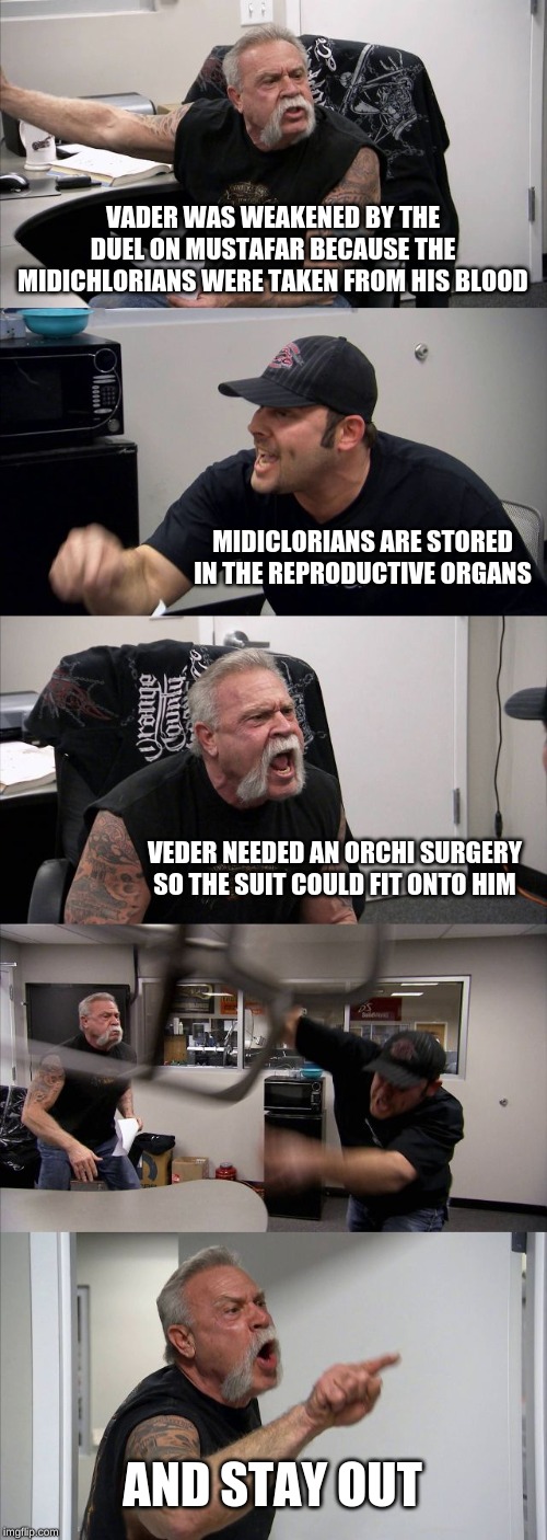 American Chopper Argument | VADER WAS WEAKENED BY THE DUEL ON MUSTAFAR BECAUSE THE MIDICHLORIANS WERE TAKEN FROM HIS BLOOD; MIDICLORIANS ARE STORED IN THE REPRODUCTIVE ORGANS; VEDER NEEDED AN ORCHI SURGERY SO THE SUIT COULD FIT ONTO HIM; AND STAY OUT | image tagged in memes,american chopper argument | made w/ Imgflip meme maker