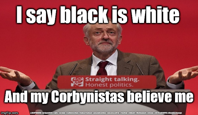 Corbyn - Black is White | I say black is white; And my Corbynistas believe me | image tagged in brexit election 2019,brexit boris corbyn farage swinson trump,jc4pmnow gtto jc4pm2019,cultofcorbyn,labourisdead,anti-semite and  | made w/ Imgflip meme maker