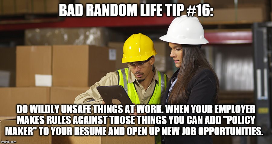 Workplace safety doing it wrong | BAD RANDOM LIFE TIP #16:; DO WILDLY UNSAFE THINGS AT WORK. WHEN YOUR EMPLOYER MAKES RULES AGAINST THOSE THINGS YOU CAN ADD "POLICY MAKER" TO YOUR RESUME AND OPEN UP NEW JOB OPPORTUNITIES. | image tagged in workplace safety doing it wrong | made w/ Imgflip meme maker