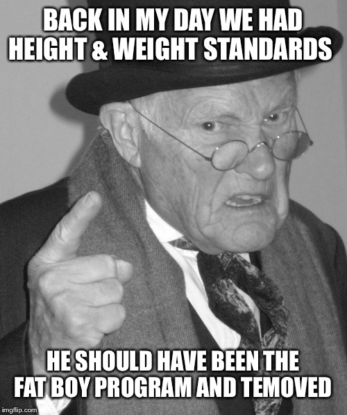 Back in my day | BACK IN MY DAY WE HAD HEIGHT & WEIGHT STANDARDS HE SHOULD HAVE BEEN THE FAT BOY PROGRAM AND REMOVED | image tagged in back in my day | made w/ Imgflip meme maker