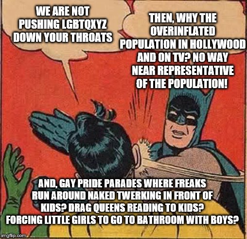 Your rights end where my rights begin | THEN, WHY THE OVERINFLATED POPULATION IN HOLLYWOOD AND ON TV? NO WAY NEAR REPRESENTATIVE OF THE POPULATION! WE ARE NOT PUSHING LGBTQXYZ DOWN YOUR THROATS; AND, GAY PRIDE PARADES WHERE FREAKS RUN AROUND NAKED TWERKING IN FRONT OF KIDS? DRAG QUEENS READING TO KIDS? FORCING LITTLE GIRLS TO GO TO BATHROOM WITH BOYS? | image tagged in memes,batman slapping robin,political memes | made w/ Imgflip meme maker