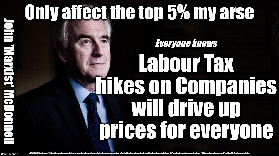 McDonnell - Labours Tax Lies | Only affect the top 5% my arse; Everyone knows; Labour Tax hikes on Companies will drive up prices for everyone; John 'Marxist' McDonnell; #JC4PMNOW #jc4pm2019 #gtto #jc4pm #cultofcorbyn #labourisdead #weaintcorbyn #wearecorbyn #CostofCorbyn #NeverCorbyn #timeforchange #Labour @PeoplesMomentum #votelabour2019 #toriesout #generalElection2019 #labourpolicies | image tagged in brexit election 2019,brexit boris corbyn farage swinson trump,jc4pmnow gtto jc4pm2019,cultofcorbyn,labourisdead,marxist | made w/ Imgflip meme maker