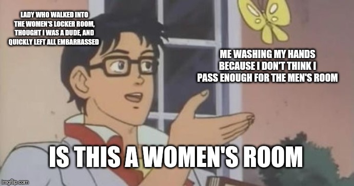 Is This a Pigeon | LADY WHO WALKED INTO THE WOMEN'S LOCKER ROOM, THOUGHT I WAS A DUDE, AND QUICKLY LEFT ALL EMBARRASSED; ME WASHING MY HANDS BECAUSE I DON'T THINK I PASS ENOUGH FOR THE MEN'S ROOM; IS THIS A WOMEN'S ROOM | image tagged in is this a pigeon,ftm | made w/ Imgflip meme maker