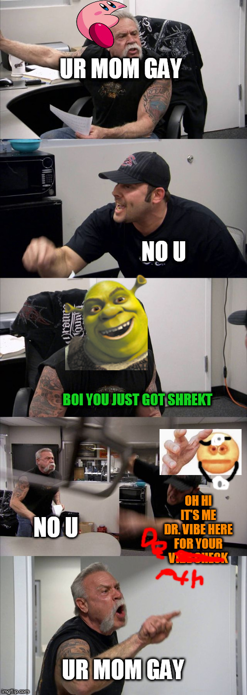 why....? | UR MOM GAY; NO U; BOI YOU JUST GOT SHREKT; OH HI IT'S ME DR. VIBE HERE FOR YOUR VIBE CHECK; NO U; UR MOM GAY | image tagged in memes,american chopper argument | made w/ Imgflip meme maker