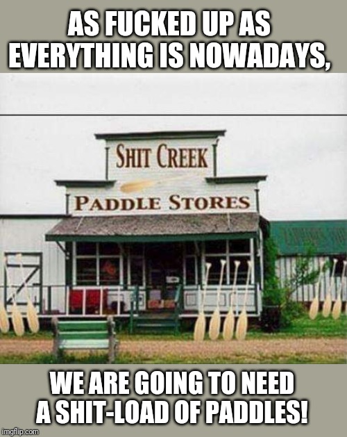 Shit Creek | AS FUCKED UP AS EVERYTHING IS NOWADAYS, WE ARE GOING TO NEED A SHIT-LOAD OF PADDLES! | image tagged in shit creek | made w/ Imgflip meme maker