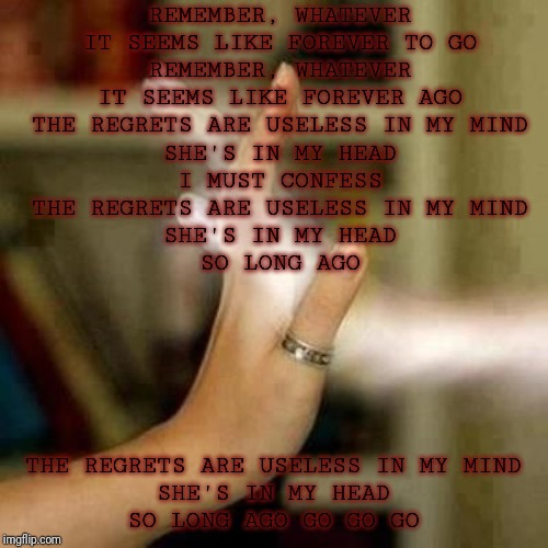 III OF V | REMEMBER, WHATEVER
IT SEEMS LIKE FOREVER TO GO
REMEMBER, WHATEVER
IT SEEMS LIKE FOREVER AGO
THE REGRETS ARE USELESS IN MY MIND
SHE'S IN MY HEAD
I MUST CONFESS
THE REGRETS ARE USELESS IN MY MIND
SHE'S IN MY HEAD
SO LONG AGO; THE REGRETS ARE USELESS IN MY MIND
SHE'S IN MY HEAD
SO LONG AGO GO GO GO | image tagged in treasured memories | made w/ Imgflip meme maker