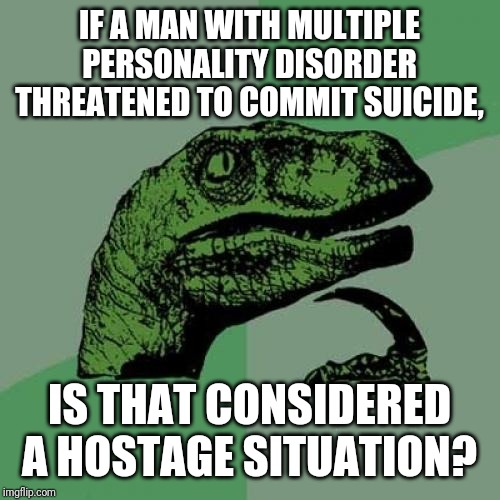 Philosoraptor Meme | IF A MAN WITH MULTIPLE PERSONALITY DISORDER THREATENED TO COMMIT SUICIDE, IS THAT CONSIDERED A HOSTAGE SITUATION? | image tagged in memes,philosoraptor | made w/ Imgflip meme maker