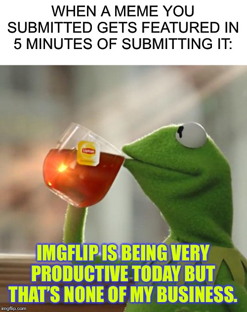 Imgflip be like this | WHEN A MEME YOU SUBMITTED GETS FEATURED IN 5 MINUTES OF SUBMITTING IT:; IMGFLIP IS BEING VERY PRODUCTIVE TODAY BUT THAT’S NONE OF MY BUSINESS. | image tagged in memes,but thats none of my business,blank white template | made w/ Imgflip meme maker