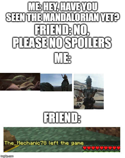 blank | ME: HEY, HAVE YOU SEEN THE MANDALORIAN YET? FRIEND: NO, PLEASE NO SPOILERS; ME:; FRIEND: | image tagged in blank | made w/ Imgflip meme maker