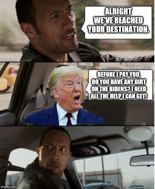 Rock Driving Trump | ALRIGHT WE'VE REACHED YOUR DESTINATION. BEFORE I PAY YOU, DO YOU HAVE ANY DIRT ON THE BIDENS? I NEED ALL THE HELP I CAN GET! | image tagged in rock driving trump | made w/ Imgflip meme maker