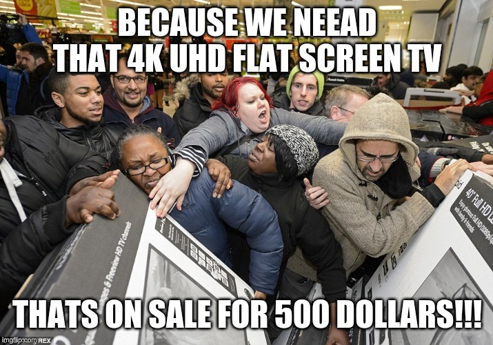 Black Friday Matters | BECAUSE WE NEEAD THAT 4K UHD FLAT SCREEN TV THATS ON SALE FOR 500 DOLLARS!!! | image tagged in black friday matters | made w/ Imgflip meme maker