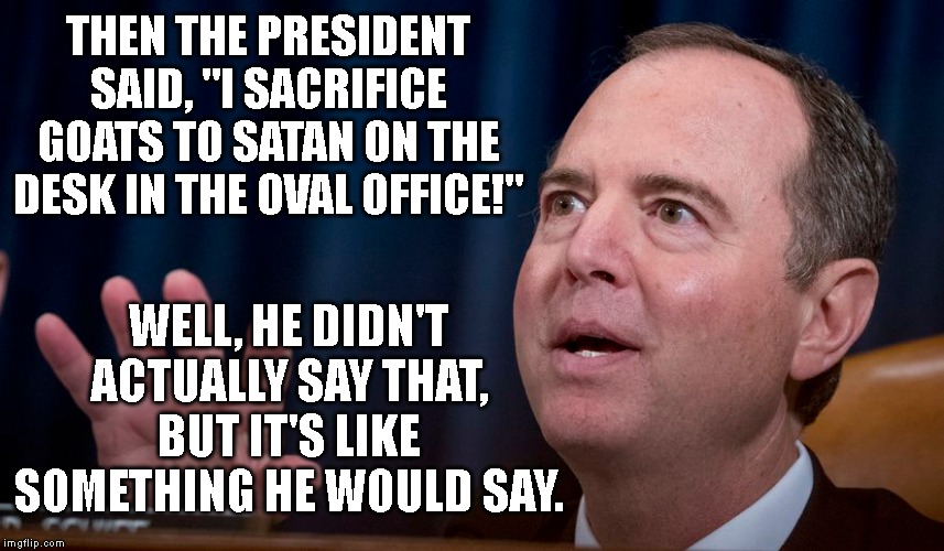 Well, he didn't actually say that, but I'm saying that. | THEN THE PRESIDENT SAID, "I SACRIFICE GOATS TO SATAN ON THE DESK IN THE OVAL OFFICE!"; WELL, HE DIDN'T ACTUALLY SAY THAT, BUT IT'S LIKE SOMETHING HE WOULD SAY. | image tagged in politics,political meme,donald trump,adam schiff | made w/ Imgflip meme maker