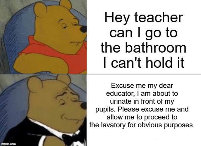 "Obvious purposes" | Hey teacher can I go to the bathroom I can't hold it; Excuse me my dear educator, I am about to urinate in front of my pupils. Please excuse me and allow me to proceed to the lavatory for obvious purposes. | image tagged in memes,tuxedo winnie the pooh,pee,funny,bathroom,teacher | made w/ Imgflip meme maker