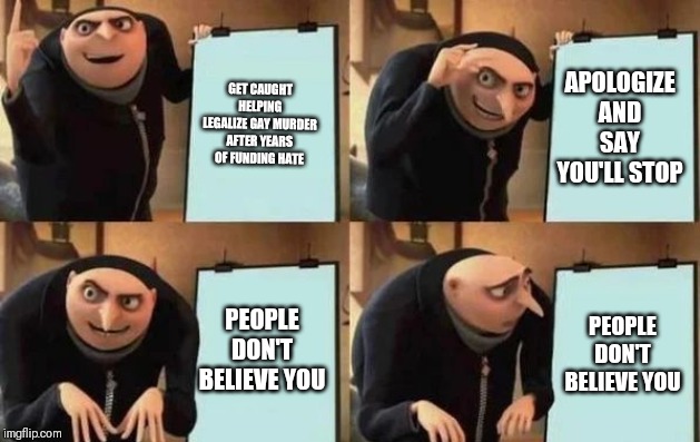 Gru's Plan Meme | GET CAUGHT HELPING LEGALIZE GAY MURDER AFTER YEARS OF FUNDING HATE APOLOGIZE AND SAY YOU'LL STOP PEOPLE DON'T BELIEVE YOU PEOPLE DON'T BELIE | image tagged in gru's plan | made w/ Imgflip meme maker