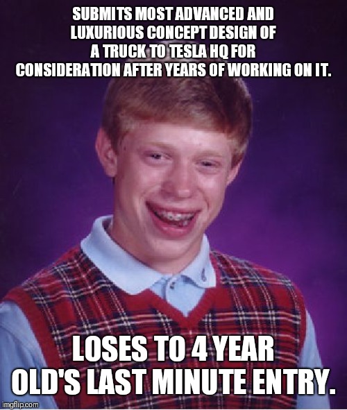 What had happened was.... | SUBMITS MOST ADVANCED AND LUXURIOUS CONCEPT DESIGN OF A TRUCK TO TESLA HQ FOR CONSIDERATION AFTER YEARS OF WORKING ON IT. LOSES TO 4 YEAR OLD'S LAST MINUTE ENTRY. | image tagged in memes,bad luck brian | made w/ Imgflip meme maker