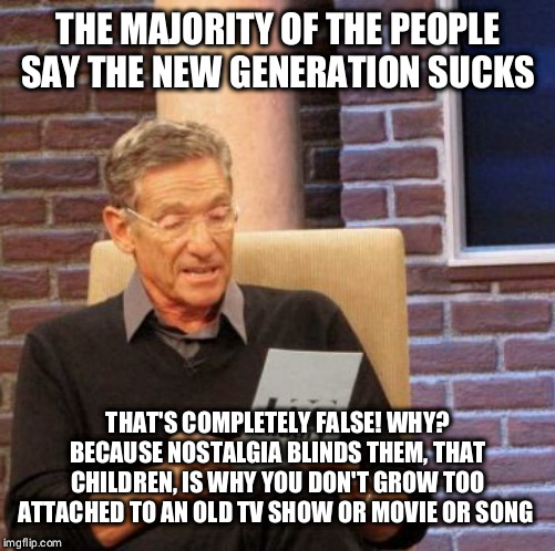 Maury Lie Detector | THE MAJORITY OF THE PEOPLE SAY THE NEW GENERATION SUCKS; THAT'S COMPLETELY FALSE! WHY? BECAUSE NOSTALGIA BLINDS THEM, THAT CHILDREN, IS WHY YOU DON'T GROW TOO ATTACHED TO AN OLD TV SHOW OR MOVIE OR SONG | image tagged in memes,maury lie detector | made w/ Imgflip meme maker