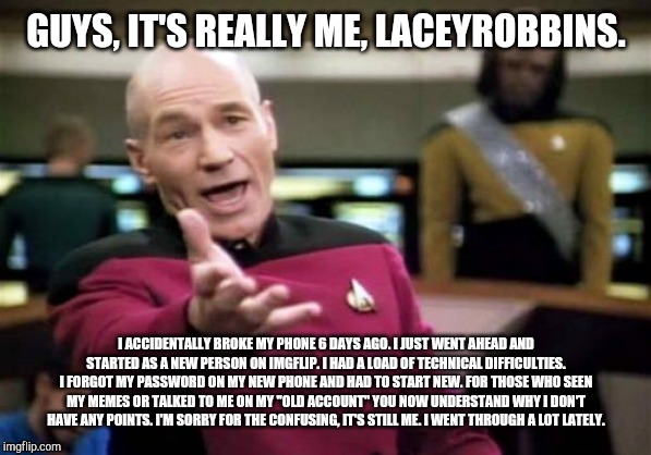 I'm not dead, just ended up having to start over. | GUYS, IT'S REALLY ME, LACEYROBBINS. I ACCIDENTALLY BROKE MY PHONE 6 DAYS AGO. I JUST WENT AHEAD AND STARTED AS A NEW PERSON ON IMGFLIP. I HAD A LOAD OF TECHNICAL DIFFICULTIES. I FORGOT MY PASSWORD ON MY NEW PHONE AND HAD TO START NEW. FOR THOSE WHO SEEN MY MEMES OR TALKED TO ME ON MY "OLD ACCOUNT" YOU NOW UNDERSTAND WHY I DON'T HAVE ANY POINTS. I'M SORRY FOR THE CONFUSING, IT'S STILL ME. I WENT THROUGH A LOT LATELY. | image tagged in memes,picard wtf | made w/ Imgflip meme maker