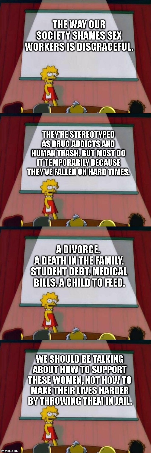 Shaming sex workers is not okay. | THE WAY OUR SOCIETY SHAMES SEX WORKERS IS DISGRACEFUL. THEY'RE STEREOTYPED AS DRUG ADDICTS AND HUMAN TRASH. BUT MOST DO IT TEMPORARILY BECAUSE THEY'VE FALLEN ON HARD TIMES. A DIVORCE. 
A DEATH IN THE FAMILY. STUDENT DEBT. MEDICAL BILLS. A CHILD TO FEED. WE SHOULD BE TALKING ABOUT HOW TO SUPPORT THESE WOMEN, NOT HOW TO MAKE THEIR LIVES HARDER BY THROWING THEM IN JAIL. | image tagged in lisa simpson's presentation,political meme,women's rights,prostitution,left wing,sex | made w/ Imgflip meme maker