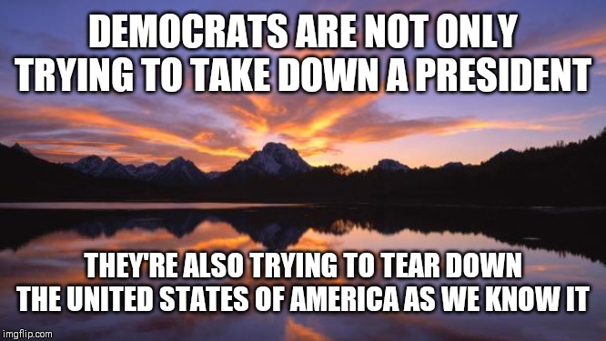 Mountain_sunset | DEMOCRATS ARE NOT ONLY TRYING TO TAKE DOWN A PRESIDENT; THEY'RE ALSO TRYING TO TEAR DOWN THE UNITED STATES OF AMERICA AS WE KNOW IT | image tagged in mountain_sunset | made w/ Imgflip meme maker