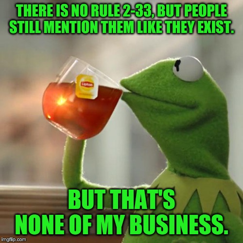 But That's None Of My Business | THERE IS NO RULE 2-33, BUT PEOPLE STILL MENTION THEM LIKE THEY EXIST. BUT THAT'S NONE OF MY BUSINESS. | image tagged in memes,but thats none of my business,kermit the frog | made w/ Imgflip meme maker