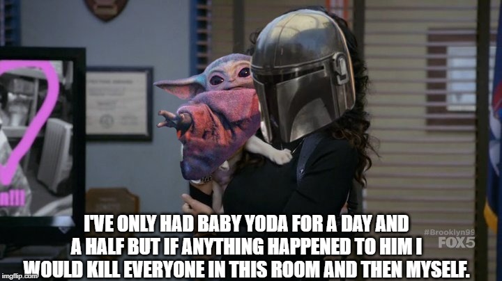 Mando Baby Yoda b99 | I'VE ONLY HAD BABY YODA FOR A DAY AND A HALF BUT IF ANYTHING HAPPENED TO HIM I WOULD KILL EVERYONE IN THIS ROOM AND THEN MYSELF. | image tagged in rosa puppy b99,star wars,star wars yoda,mandalorian,baby yoda | made w/ Imgflip meme maker
